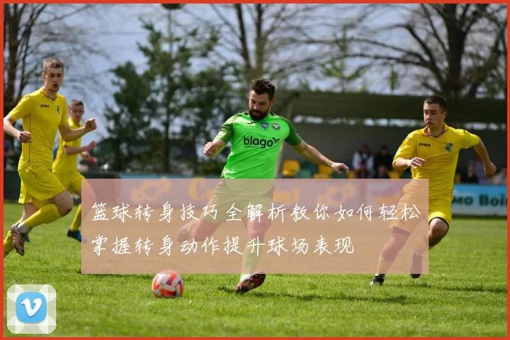 篮球转身技巧全解析教你如何轻松掌握转身动作提升球场表现