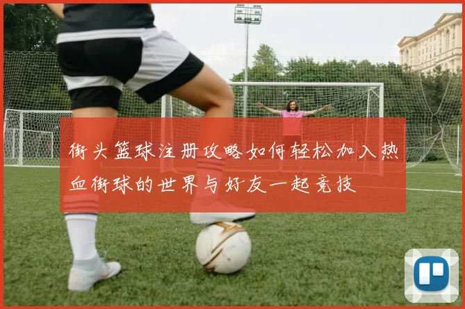 街头篮球注册攻略如何轻松加入热血街球的世界与好友一起竞技