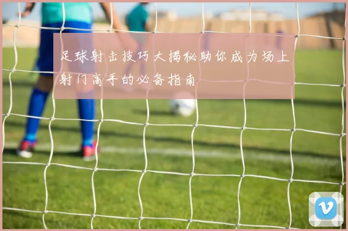 足球射击技巧大揭秘助你成为场上射门高手的必备指南