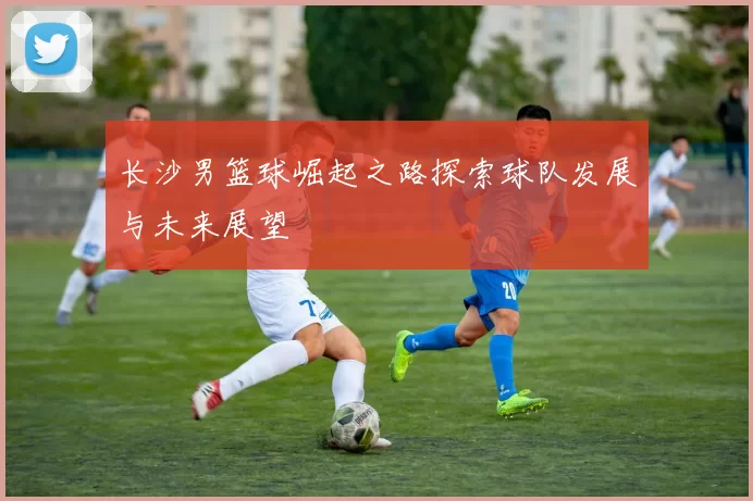 长沙男篮球崛起之路探索球队发展与未来展望