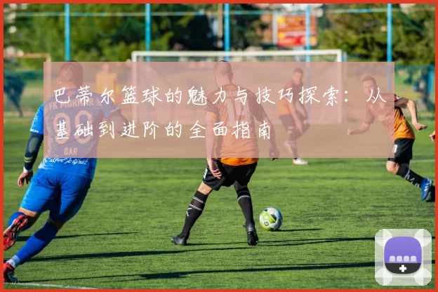 巴蒂尔篮球的魅力与技巧探索：从基础到进阶的全面指南