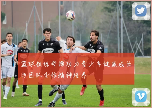 篮球教练带操助力青少年健康成长与团队合作精神培养