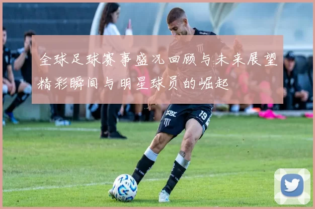 全球足球赛事盛况回顾与未来展望精彩瞬间与明星球员的崛起
