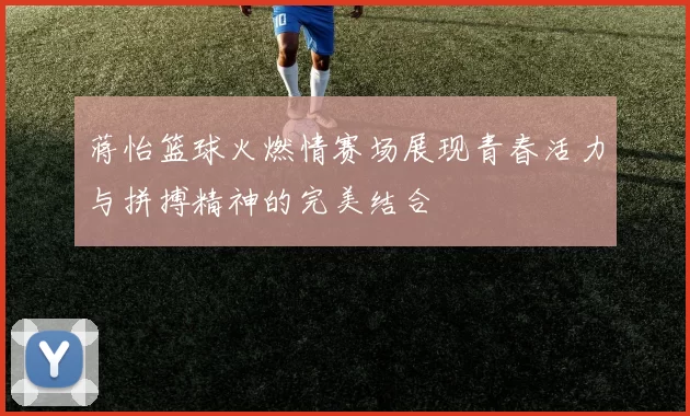 蒋怡篮球火燃情赛场展现青春活力与拼搏精神的完美结合