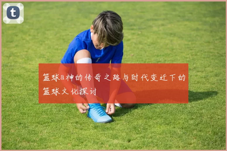 篮球a神的传奇之路与时代变迁下的篮球文化探讨