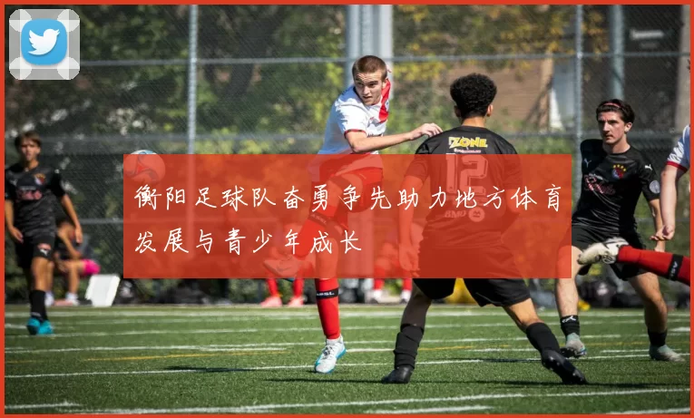 衡阳足球队奋勇争先助力地方体育发展与青少年成长