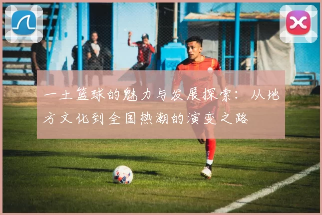 一土篮球的魅力与发展探索：从地方文化到全国热潮的演变之路